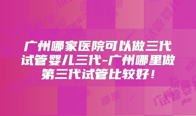 广州哪家医院可以做三代试管婴儿三代-广州哪里做第三代试管比较好！