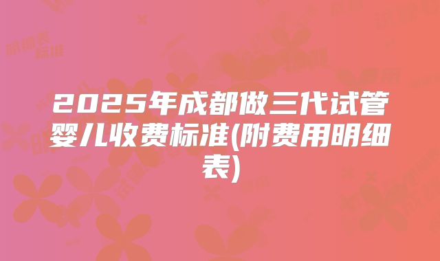 2025年成都做三代试管婴儿收费标准(附费用明细表)