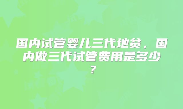 国内试管婴儿三代地贫，国内做三代试管费用是多少？