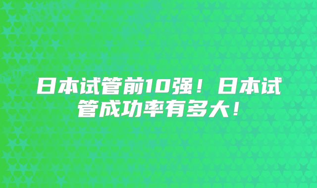 日本试管前10强!日本试管成功率有多大!