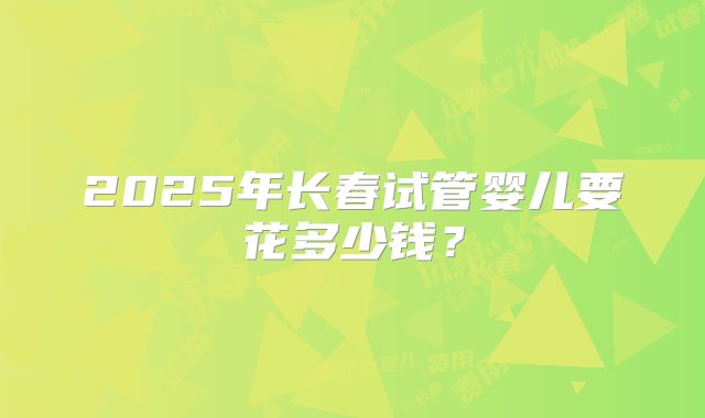 2025年长春试管婴儿要花多少钱？