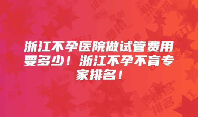 浙江不孕医院做试管费用要多少！浙江不孕不育专家排名！
