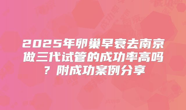 2025年卵巢早衰去南京做三代试管的成功率高吗？附成功案例分享