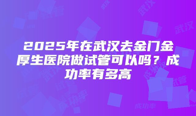 2025年在武汉去金门金厚生医院做试管可以吗？成功率有多高
