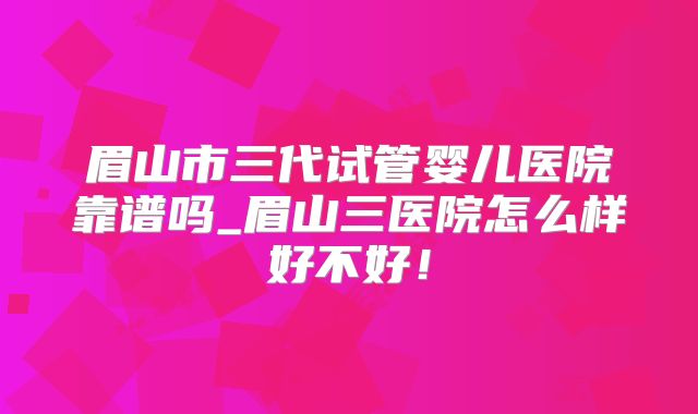 眉山市三代试管婴儿医院靠谱吗_眉山三医院怎么样好不好！