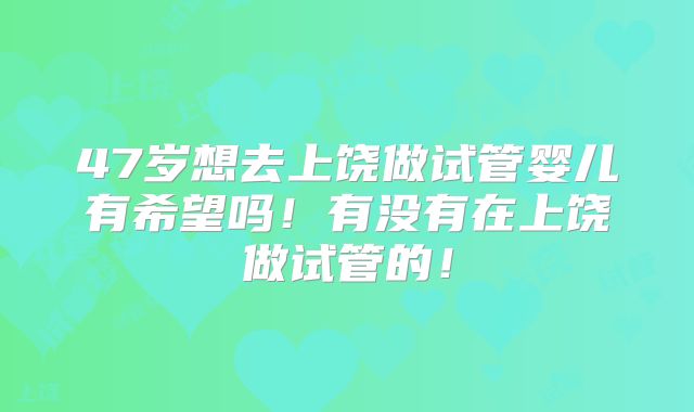47岁想去上饶做试管婴儿有希望吗！有没有在上饶做试管的！