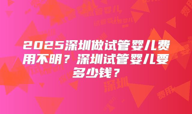 2025深圳做试管婴儿费用不明？深圳试管婴儿要多少钱？