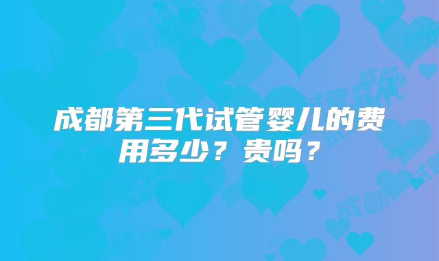 成都第三代试管婴儿的费用多少?贵吗?