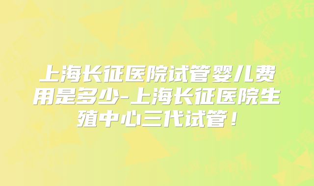 上海长征医院试管婴儿费用是多少-上海长征医院生殖中心三代试管！
