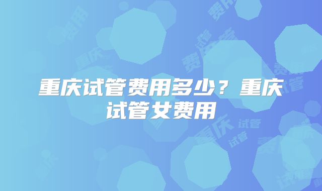 重庆试管费用多少？重庆试管女费用