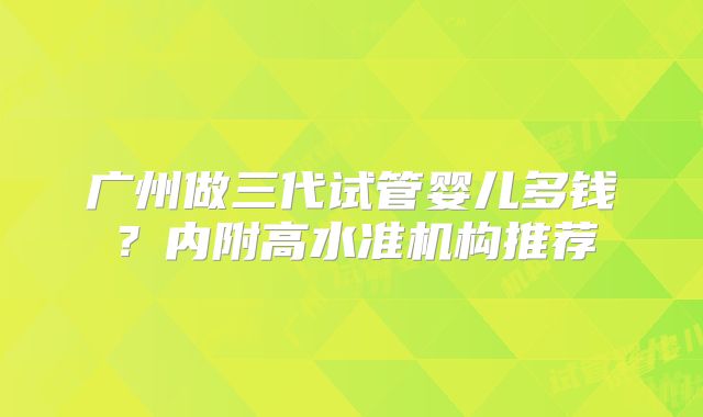 广州做三代试管婴儿多钱？内附高水准机构推荐