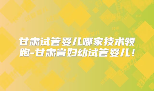 甘肃试管婴儿哪家技术领跑-甘肃省妇幼试管婴儿！
