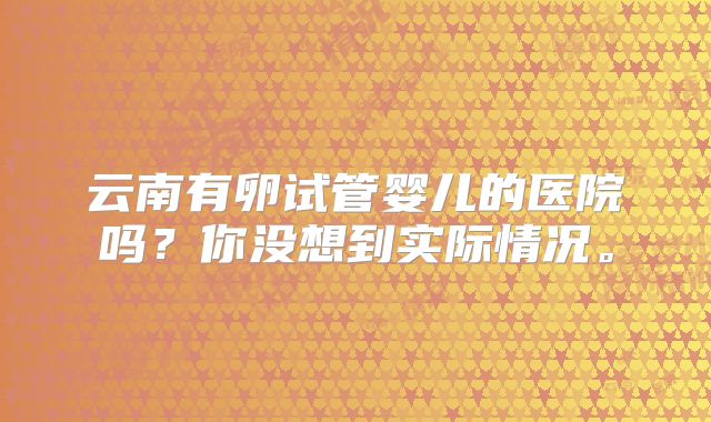 云南有卵试管婴儿的医院吗?你没想到实际情况。
