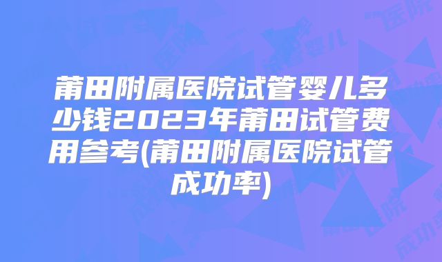 莆田附属医院试管婴儿多少钱2023年莆田试管费用参考(莆田附属医院试管成功率)