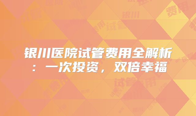 银川医院试管费用全解析:一次投资,双倍幸福