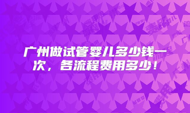 广州做试管婴儿多少钱一次,各流程费用多少!