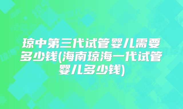 琼中第三代试管婴儿需要多少钱(海南琼海一代试管婴儿多少钱)