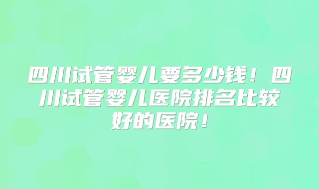 四川试管婴儿要多少钱！四川试管婴儿医院排名比较好的医院！