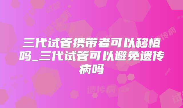 三代试管携带者可以移植吗_三代试管可以避免遗传病吗