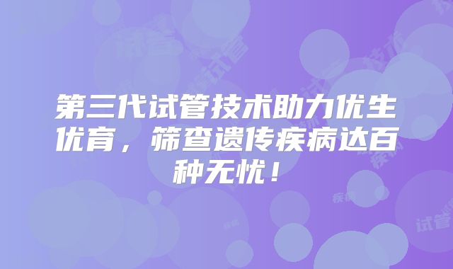 第三代试管技术助力优生优育，筛查遗传疾病达百种无忧！