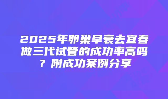 2025年卵巢早衰去宜春做三代试管的成功率高吗？附成功案例分享