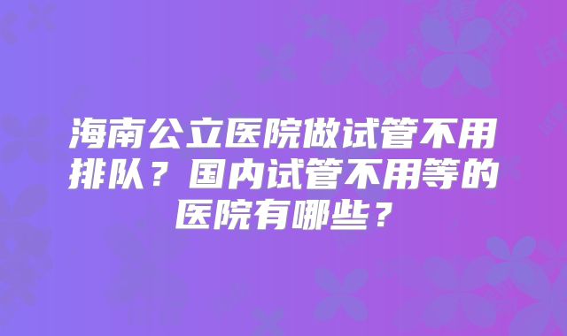 海南公立医院做试管不用排队？国内试管不用等的医院有哪些？