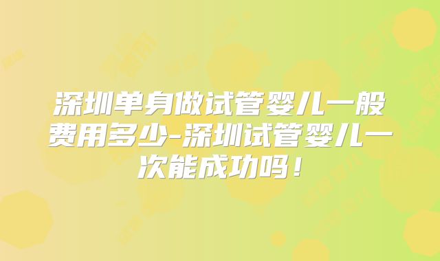 深圳单身做试管婴儿一般费用多少-深圳试管婴儿一次能成功吗！