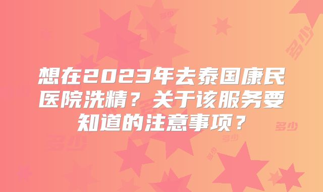 想在2023年去泰国康民医院洗精？关于该服务要知道的注意事项？