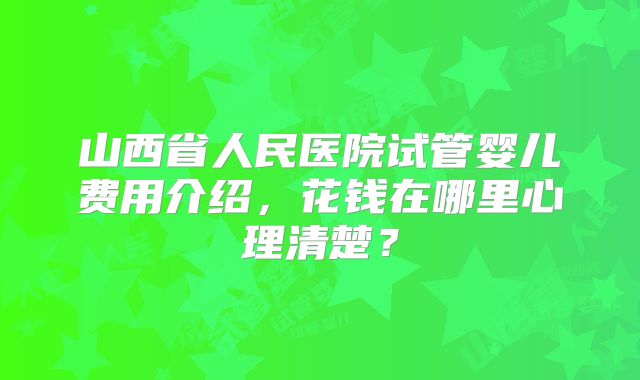 山西省人民医院试管婴儿费用介绍，花钱在哪里心理清楚？