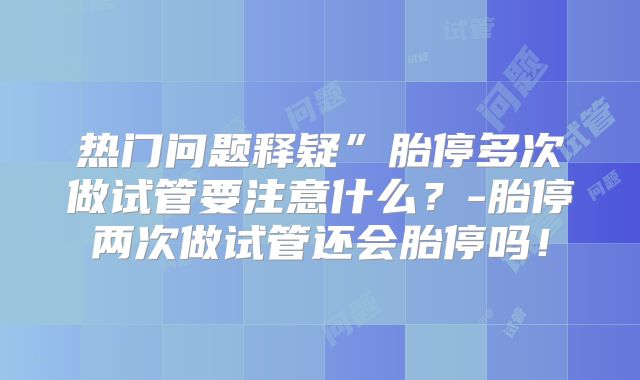热门问题释疑”胎停多次做试管要注意什么？-胎停两次做试管还会胎停吗！