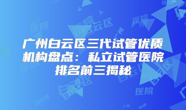 广州白云区三代试管优质机构盘点：私立试管医院排名前三揭秘