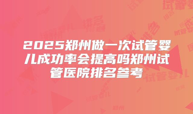 2025郑州做一次试管婴儿成功率会提高吗郑州试管医院排名参考