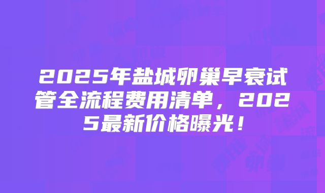 2025年盐城卵巢早衰试管全流程费用清单，2025最新价格曝光！