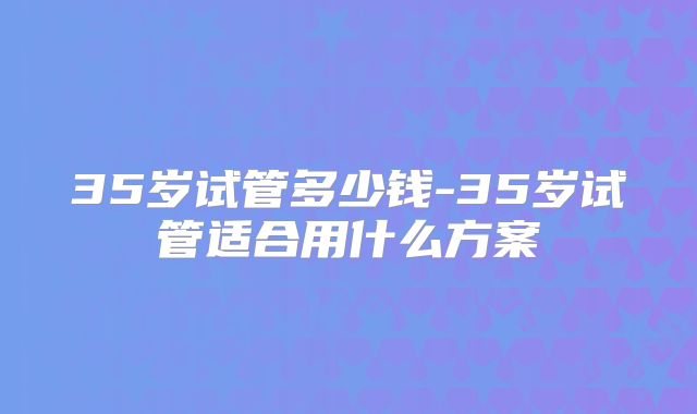 35岁试管多少钱-35岁试管适合用什么方案