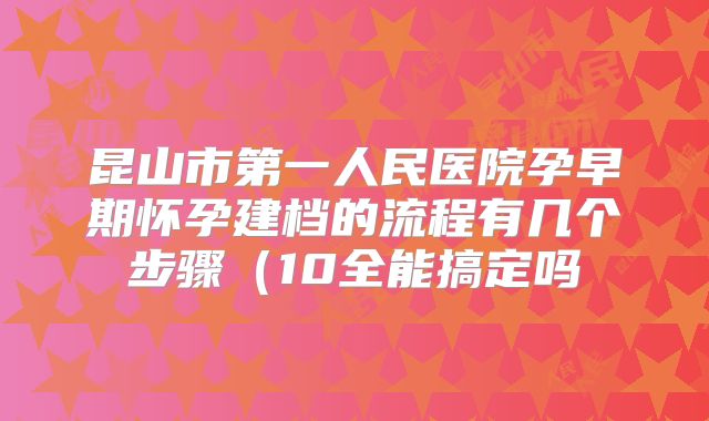 昆山市第一人民医院孕早期怀孕建档的流程有几个步骤（10全能搞定吗