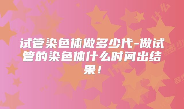 试管染色体做多少代-做试管的染色体什么时间出结果!