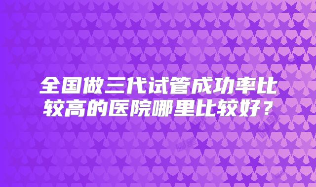 全国做三代试管成功率比较高的医院哪里比较好？