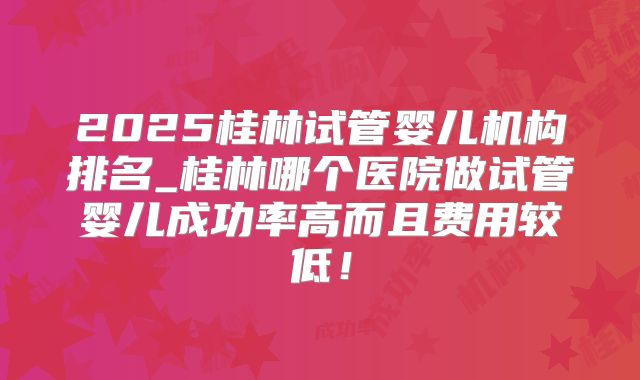 2025桂林试管婴儿机构排名_桂林哪个医院做试管婴儿成功率高而且费用较低!