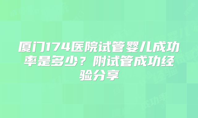 厦门174医院试管婴儿成功率是多少？附试管成功经验分享