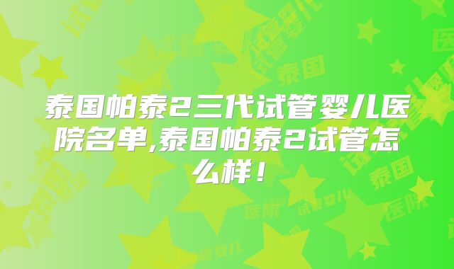 泰国帕泰2三代试管婴儿医院名单,泰国帕泰2试管怎么样!