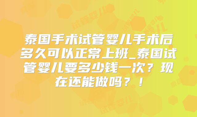 泰国手术试管婴儿手术后多久可以正常上班_泰国试管婴儿要多少钱一次？现在还能做吗？！
