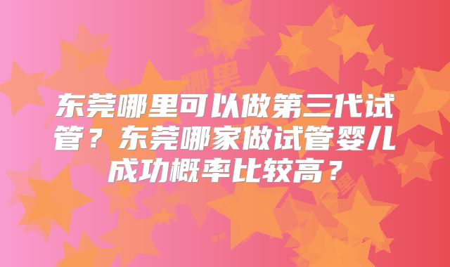 东莞哪里可以做第三代试管？东莞哪家做试管婴儿成功概率比较高？