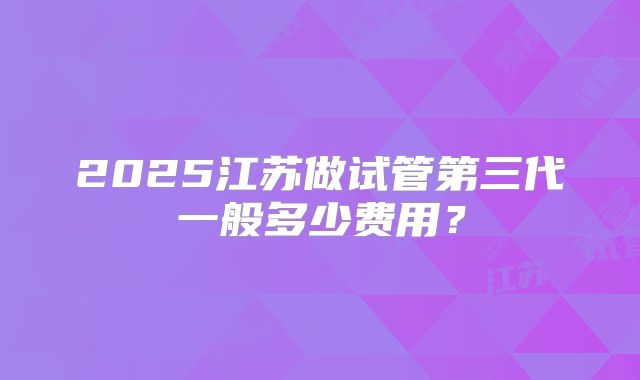 2025江苏做试管第三代一般多少费用？