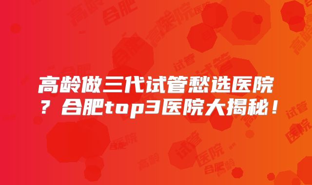 高龄做三代试管愁选医院?合肥top3医院大揭秘!