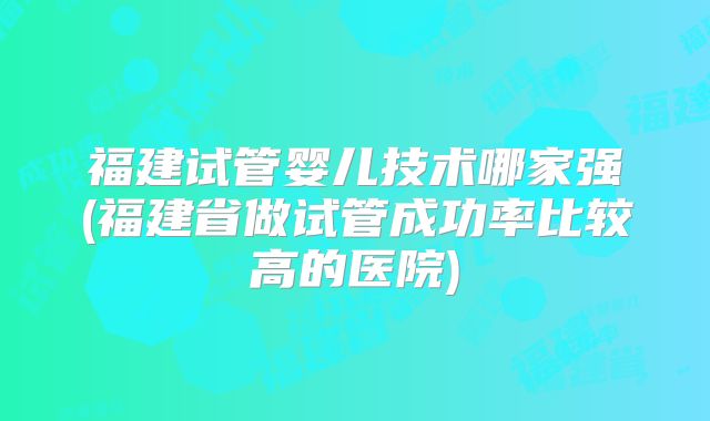 福建试管婴儿技术哪家强(福建省做试管成功率比较高的医院)