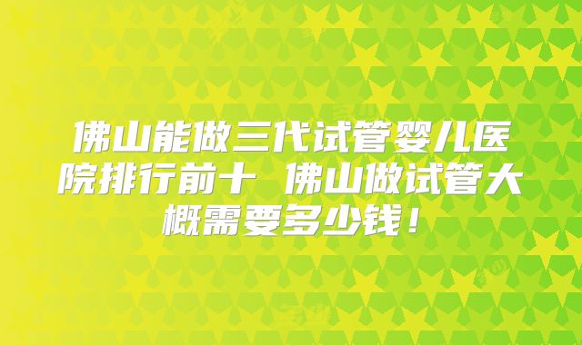 佛山能做三代试管婴儿医院排行前十 佛山做试管大概需要多少钱!