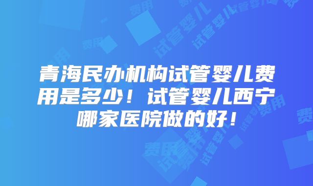 青海民办机构试管婴儿费用是多少!试管婴儿西宁哪家医院做的好!