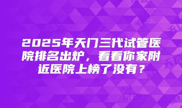 2025年天门三代试管医院排名出炉,看看你家附近医院上榜了没有?