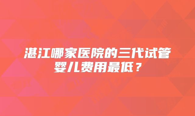 湛江哪家医院的三代试管婴儿费用最低？