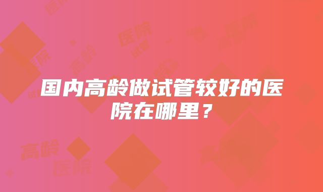 国内高龄做试管较好的医院在哪里?